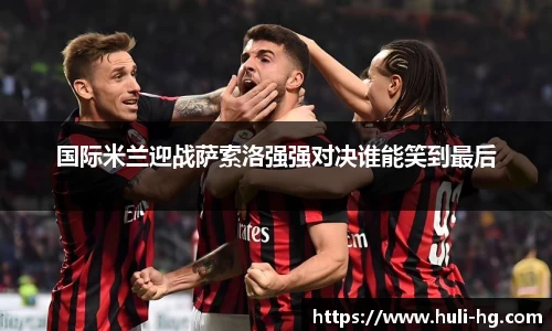 国际米兰迎战萨索洛强强对决谁能笑到最后