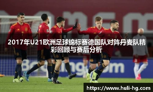 2017年U21欧洲足球锦标赛德国队对阵丹麦队精彩回顾与赛后分析